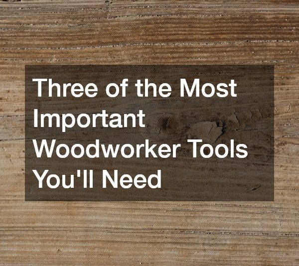 Three of the Most Important Woodworker Tools You’ll Need